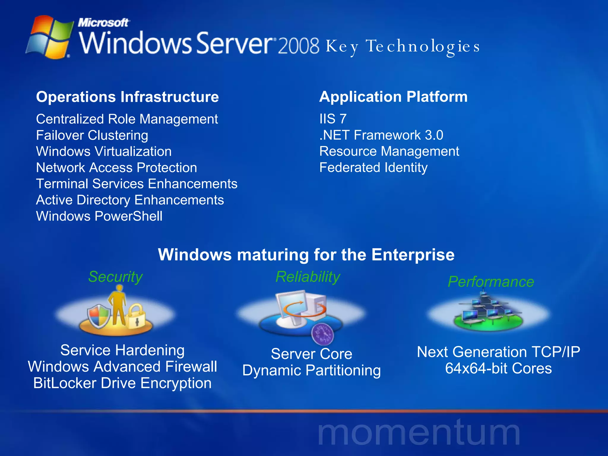 Key Technologies Windows maturing for the Enterprise Operations Infrastructure Centralized Role Management Failover Clustering Windows Virtualization  Network Access Protection Terminal Services Enhancements Active Directory Enhancements Windows PowerShell Service Hardening Windows Advanced Firewall BitLocker Drive Encryption Server Core Dynamic Partitioning Next Generation TCP/IP 64x64-bit Cores Application Platform IIS 7 .NET Framework 3.0 Resource Management Federated Identity Security Reliability Performance 