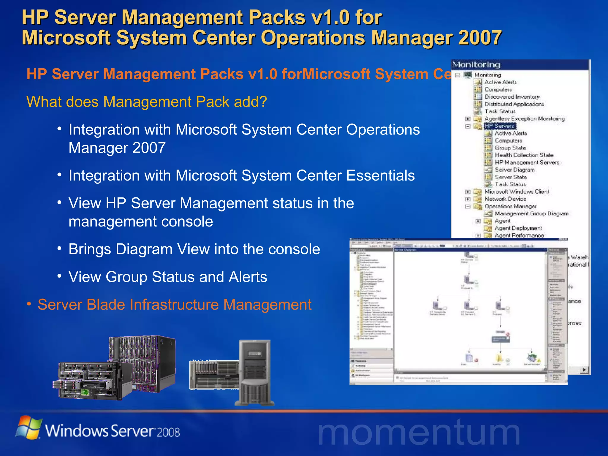 HP Server Management Packs v1.0 for  Microsoft System Center Operations Manager 2007 HP Server Management Packs v1.0 forMicrosoft System Center Operations Manager 2007 What does Management Pack add? Integration with Microsoft System Center Operations  Manager 2007 Integration with Microsoft System Center Essentials View HP Server Management status in the  management console Brings Diagram View into the console View Group Status and Alerts Server Blade Infrastructure Management 