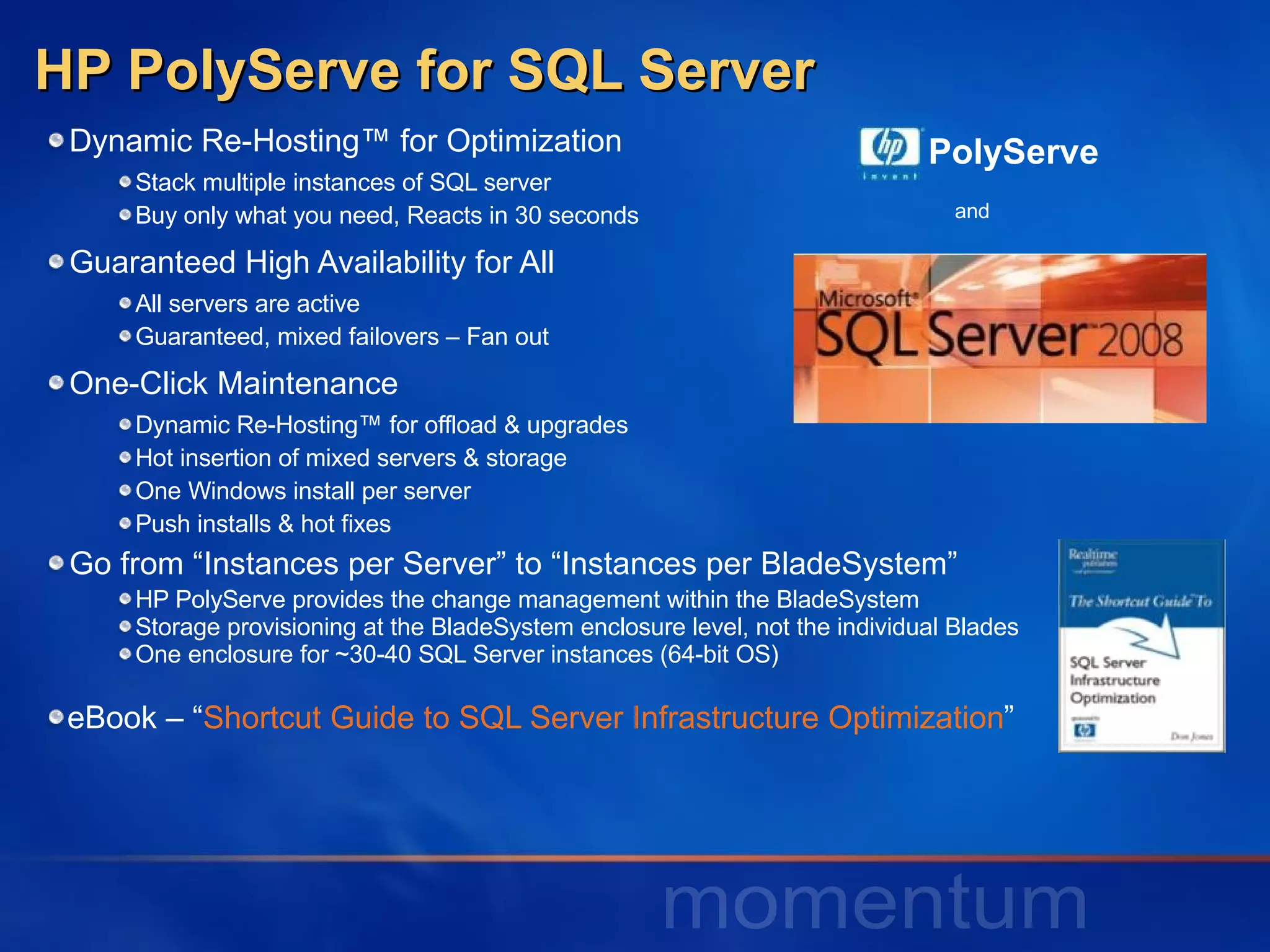 HP PolyServe for SQL Server Dynamic Re-Hosting™ for Optimization Stack multiple instances of SQL server Buy only what you need, Reacts in 30 seconds Guaranteed High Availability for All All servers are active Guaranteed, mixed failovers – Fan out One-Click Maintenance Dynamic Re-Hosting™ for offload & upgrades Hot insertion of mixed servers & storage  One Windows install per server Push installs & hot fixes Go from “Instances per Server” to “Instances per BladeSystem” HP PolyServe provides the change management within the BladeSystem Storage provisioning at the BladeSystem enclosure level, not the individual Blades One enclosure for ~30-40 SQL Server instances (64-bit OS) eBook – “ Shortcut Guide to SQL Server Infrastructure Optimization ” PolyServe and 