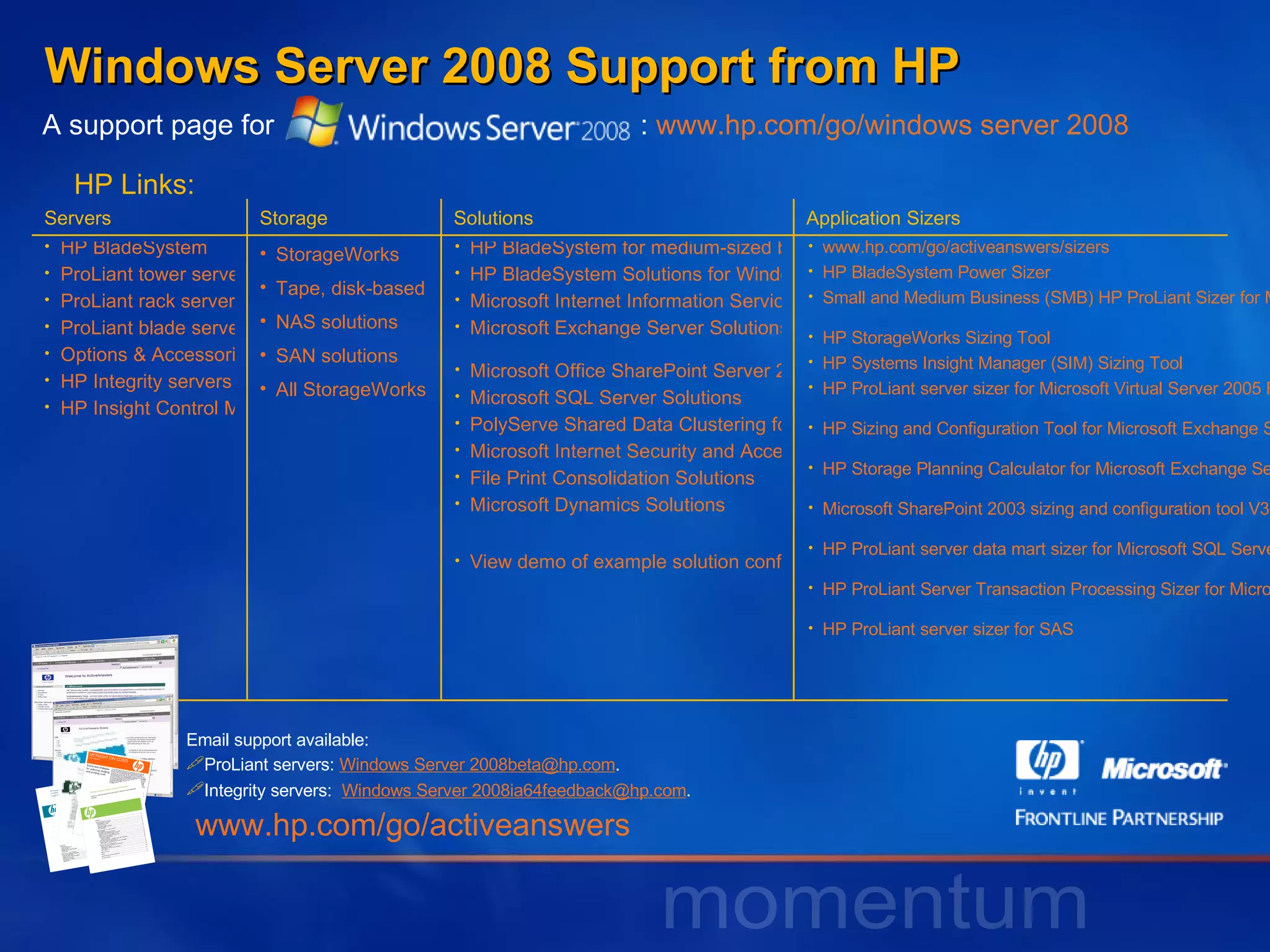 Windows Server 2008 Support from HP A support page for   :  www.hp.com/go/windows server 2008 HP Links: Email support available: ProLiant servers:  Windows Server 2008beta@hp.com . Integrity servers:  Windows Server 2008ia64feedback@hp.com .  www.hp.com/go/activeanswers Servers Storage Solutions Application Sizers HP BladeSystem ProLiant tower servers ProLiant rack servers ProLiant blade servers Options & Accessories HP Integrity servers HP Insight Control Management Software StorageWorks  Tape, disk-based backup products NAS solutions SAN solutions All StorageWorks products HP BladeSystem for medium-sized businesses – overview HP BladeSystem Solutions for Windows Infrastructure Microsoft Internet Information Services Microsoft Exchange Server Solutions   Microsoft Office SharePoint Server 2007 Solutions Microsoft SQL Server Solutions  PolyServe Shared Data Clustering for Linux and Windows  Microsoft Internet Security and Acceleration (ISA) Server File Print Consolidation Solutions Microsoft Dynamics Solutions View demo of example solution configurations www.hp.com/go/activeanswers/sizers HP BladeSystem Power Sizer   Small and Medium Business (SMB) HP ProLiant Sizer for Microsoft Windows Server 2003 Terminal Services (online)   HP StorageWorks Sizing Tool   HP Systems Insight Manager (SIM) Sizing Tool   HP ProLiant server sizer for Microsoft Virtual Server 2005 R2   HP Sizing and Configuration Tool for Microsoft Exchange Server 2007   HP Storage Planning Calculator for Microsoft Exchange Server 2007   Microsoft SharePoint 2003 sizing and configuration tool V3.0 for HP ProLiant servers   HP ProLiant server data mart sizer for Microsoft SQL Server 2005   HP ProLiant Server Transaction Processing Sizer for Microsoft SQL Server 2005 (x64)   HP ProLiant server sizer for SAS   