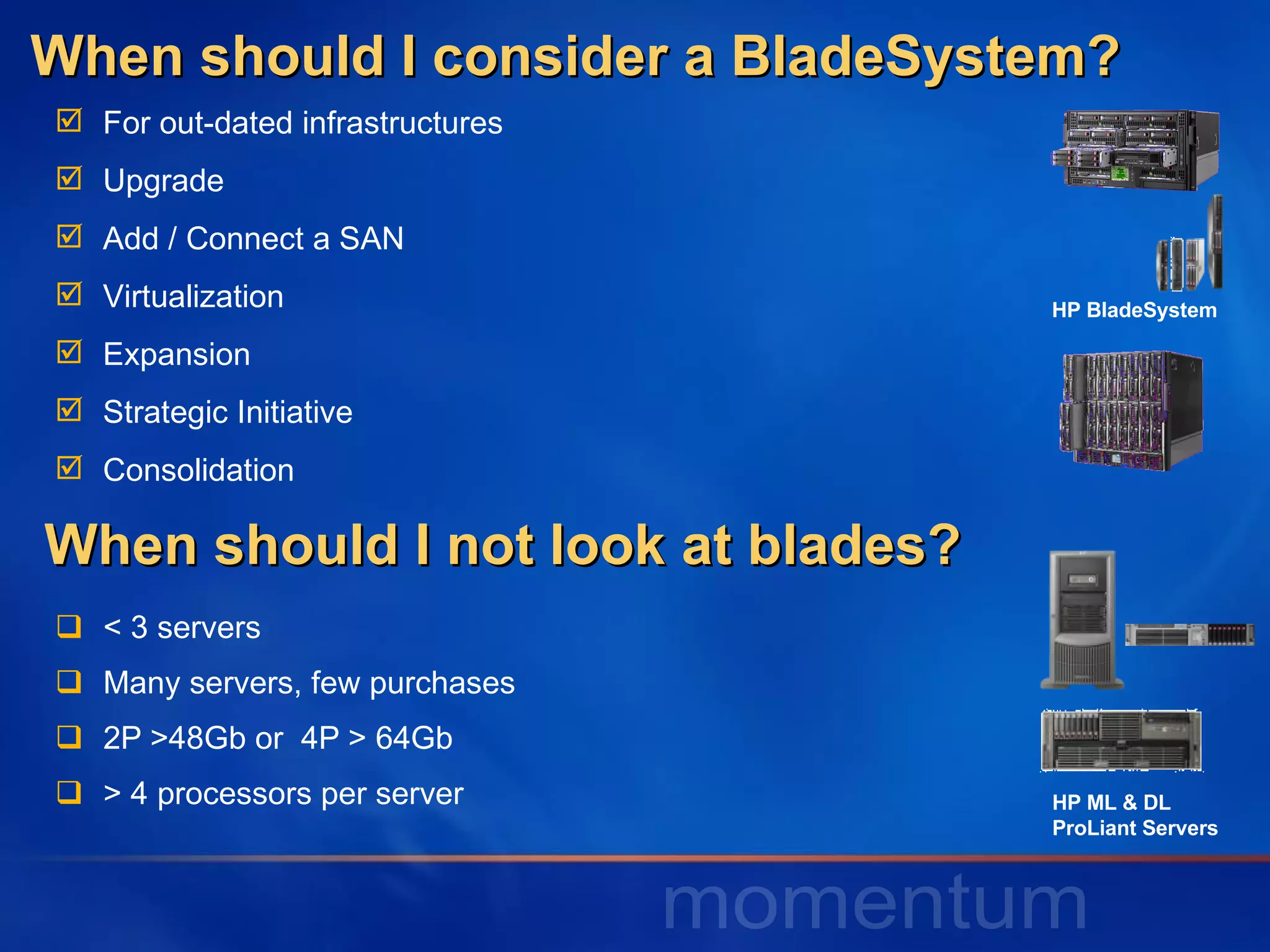 When should I consider a BladeSystem? < 3 servers Many servers, few purchases 2P >48Gb or  4P > 64Gb > 4 processors per server When should I not look at blades? HP BladeSystem HP ML & DL  ProLiant Servers For out-dated infrastructures Upgrade Add / Connect a SAN Virtualization Expansion Strategic Initiative Consolidation 