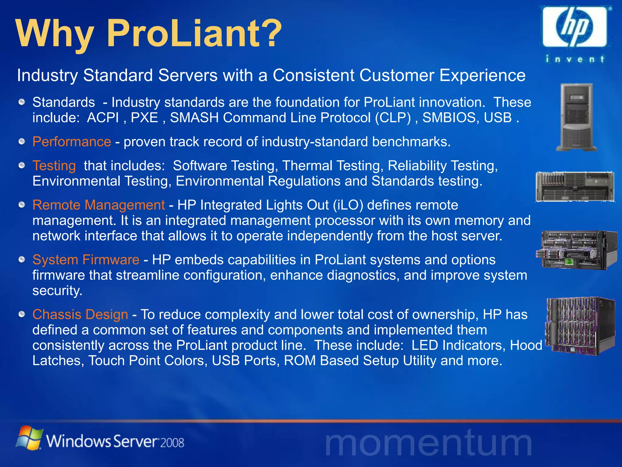 Why ProLiant? Industry Standard Servers with a Consistent Customer Experience Standards  - Industry standards are the foundation for ProLiant innovation.  These include:  ACPI , PXE , SMASH Command Line Protocol (CLP) , SMBIOS, USB . Performance  - proven track record of industry-standard benchmarks.  Testing   that includes:  Software Testing, Thermal Testing, Reliability Testing, Environmental Testing, Environmental Regulations and Standards testing. Remote Management  - HP Integrated Lights Out (iLO) defines remote management. It is an integrated management processor with its own memory and network interface that allows it to operate independently from the host server.  System Firmware  - HP embeds capabilities in ProLiant systems and options firmware that streamline configuration, enhance diagnostics, and improve system security. Chassis Design  - To reduce complexity and lower total cost of ownership, HP has defined a common set of features and components and implemented them consistently across the ProLiant product line.  These include:  LED Indicators, Hood Latches, Touch Point Colors, USB Ports, ROM Based Setup Utility and more. 