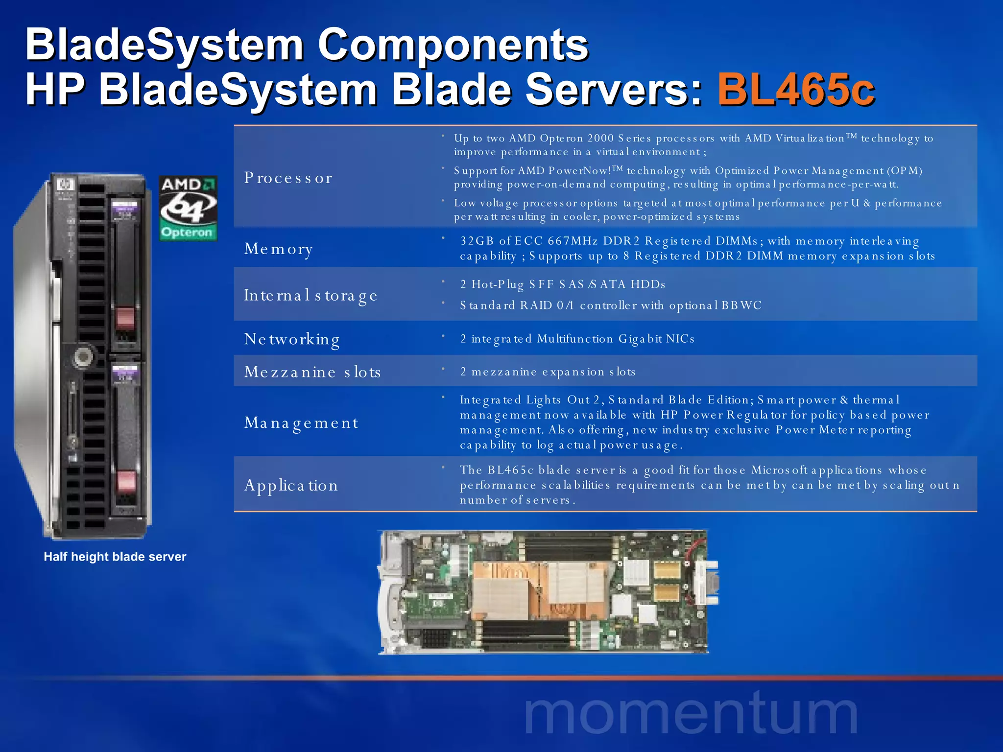 BladeSystem Components HP BladeSystem Blade Servers:  BL465c Half height blade server Processor Up to two AMD Opteron 2000 Series processors with AMD Virtualization™ technology to improve performance in a virtual environment ;  Support for AMD PowerNow!™ technology with Optimized Power Management (OPM)  providing power-on-demand computing, resulting in optimal performance-per-watt.  Low voltage processor options targeted at most optimal performance per U & performance  per watt resulting in cooler, power-optimized systems  Memory 32GB of ECC 667MHz DDR2 Registered DIMMs; with memory interleaving capability ; Supports up to 8 Registered DDR2 DIMM memory expansion slots  Internal storage 2 Hot-Plug SFF SAS/SATA HDDs Standard RAID 0/1 controller with optional BBWC Networking 2 integrated Multifunction Gigabit NICs Mezzanine slots 2 mezzanine expansion slots Management Integrated Lights Out 2, Standard Blade Edition; Smart power & thermal management now available with HP Power Regulator for policy based power management. Also offering, new industry exclusive Power Meter reporting capability to log actual power usage. Application The BL465c blade server is a good fit for those Microsoft applications whose performance scalabilities requirements can be met by can be met by scaling out n number of servers.  