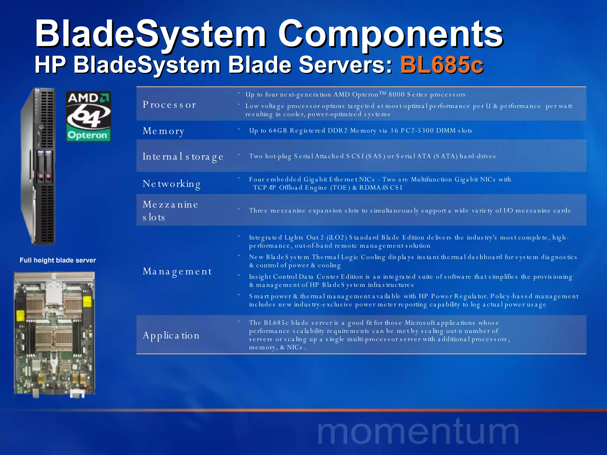 BladeSystem Components HP BladeSystem Blade Servers:  BL685c Full height blade server Processor Up to four next-generation AMD Opteron™ 8000 Series processors  Low voltage processor options targeted at most optimal performance per U & performance  per watt resulting in cooler, power-optimized systems  Memory Up to 64GB Registered DDR2 Memory via 16 PC2-5300 DIMM slots  Internal storage Two hot-plug Serial Attached SCSI (SAS) or Serial ATA (SATA) hard-drives  Networking Four embedded Gigabit Ethernet NICs - Two are Multifunction Gigabit NICs with    TCP/IP Offload Engine (TOE) & RDMA/iSCSI  Mezzanine slots Three mezzanine expansion slots to simultaneously support a wide variety of I/O mezzanine cards  Management Integrated Lights Out 2 (iLO2) Standard Blade Edition delivers the industry's most complete, high-performance, out-of-band remote management solution  New BladeSystem Thermal Logic Cooling displays instant thermal dashboard for system diagnostics & control of power & cooling  Insight Control Data Center Edition is an integrated suite of software that simplifies the provisioning  & management of HP BladeSystem infrastructures  Smart power & thermal management available with HP Power Regulator. Policy-based management includes new industry-exclusive power meter reporting capability to log actual power usage  Application The BL685c blade server is a good fit for those Microsoft applications whose  performance scalability requirements can be met by scaling out n number of  servers or scaling up a single multi-processor server with additional processors,  memory, & NICs.  