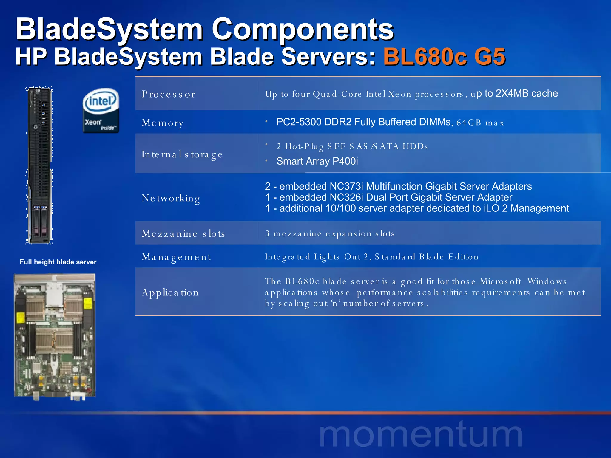 BladeSystem Components HP BladeSystem Blade Servers:  BL680c G5   Full height blade server Processor Up to four Quad-Core Intel Xeon processors, u p to 2X4MB cache Memory PC2-5300 DDR2 Fully Buffered DIMMs , 64GB max Internal storage 2 Hot-Plug SFF SAS/SATA HDDs Smart Array P400i Networking 2 - embedded NC373i Multifunction Gigabit Server Adapters 1 - embedded NC326i Dual Port Gigabit Server Adapter 1 - additional 10/100 server adapter dedicated to iLO 2 Management  Mezzanine slots 3 mezzanine expansion slots Management Integrated Lights Out 2, Standard Blade Edition Application The BL680c blade server is a good fit for those Microsoft  Windows applications whose  performance scalabilities requirements can be met by scaling out ‘n’ number of servers.  