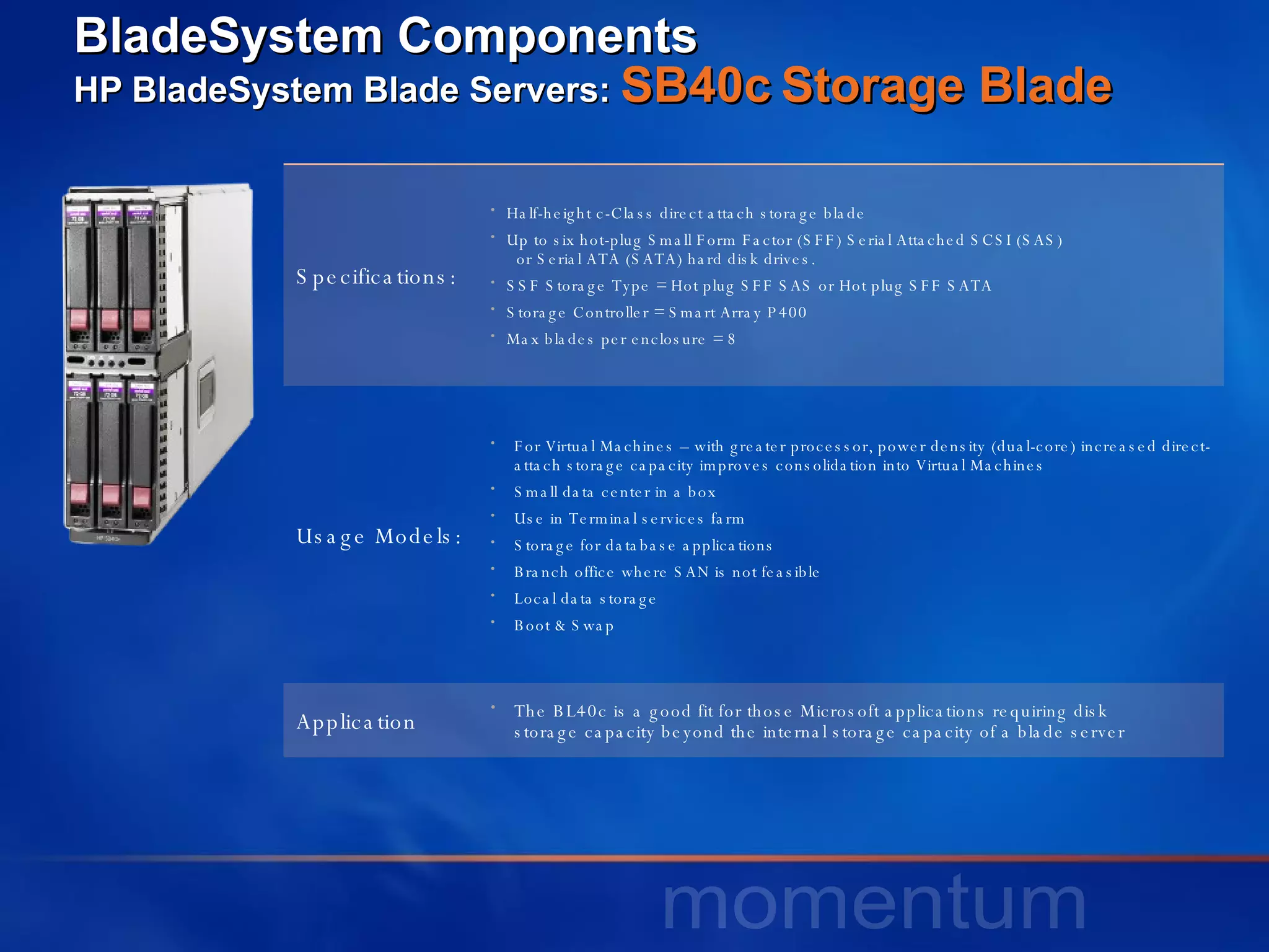 BladeSystem Components HP BladeSystem Blade Servers:  SB40c   Storage Blade Specifications: Half-height c-Class direct attach storage blade  Up to six hot-plug Small Form Factor (SFF) Serial Attached SCSI (SAS)    or Serial ATA (SATA) hard disk drives.  SSF Storage Type = Hot plug SFF SAS or Hot plug SFF SATA Storage Controller = Smart Array P400 Max blades per enclosure = 8 Usage Models: For Virtual Machines – with greater processor, power density (dual-core) increased direct-attach storage capacity improves consolidation into Virtual Machines Small data center in a box Use in Terminal services farm Storage for database applications Branch office where SAN is not feasible Local data storage Boot & Swap Application The BL40c is a good fit for those Microsoft applications requiring disk  storage capacity beyond the internal storage capacity of a blade server  