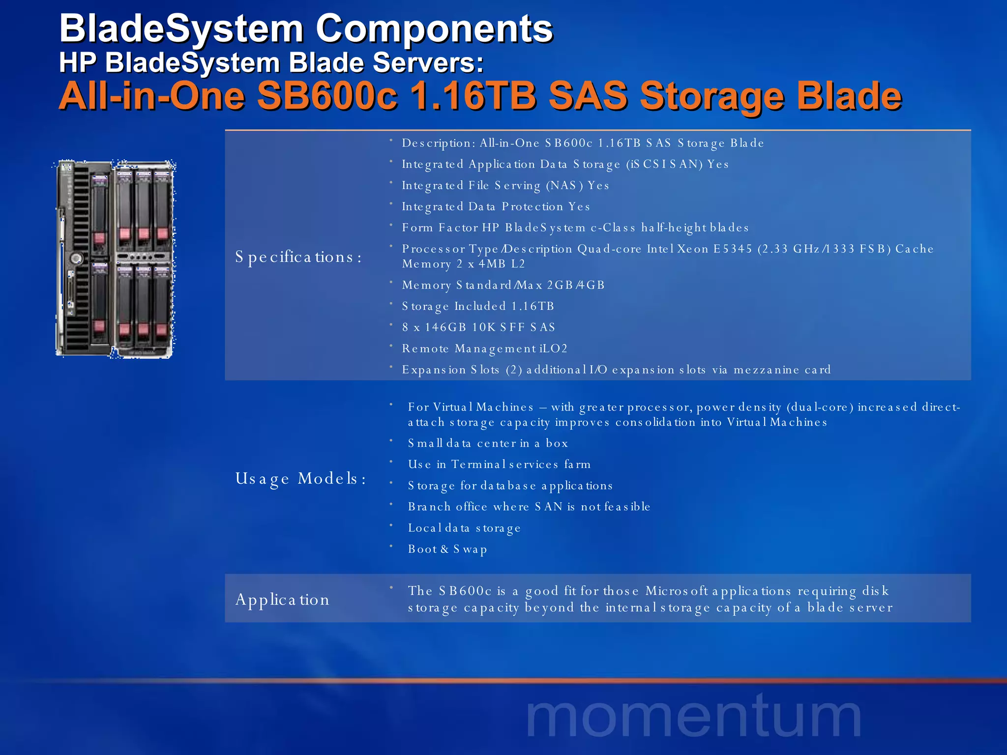 BladeSystem Components HP BladeSystem Blade Servers:  All-in-One SB600c 1.16TB SAS Storage Blade  Specifications: Description: All-in-One SB600c 1.16TB SAS Storage Blade  Integrated Application Data Storage (iSCSI SAN) Yes  Integrated File Serving (NAS) Yes  Integrated Data Protection Yes  Form Factor HP BladeSystem c-Class half-height blades  Processor Type/Description Quad-core Intel Xeon E5345 (2.33 GHz/1333 FSB) Cache Memory 2 x 4MB L2  Memory Standard/Max 2GB/4GB  Storage Included 1.16TB 8 x 146GB 10K SFF SAS  Remote Management iLO2  Expansion Slots (2) additional I/O expansion slots via mezzanine card  Usage Models: For Virtual Machines – with greater processor, power density (dual-core) increased direct-attach storage capacity improves consolidation into Virtual Machines Small data center in a box Use in Terminal services farm Storage for database applications Branch office where SAN is not feasible Local data storage Boot & Swap Application The SB600c is a good fit for those Microsoft applications requiring disk  storage capacity beyond the internal storage capacity of a blade server  