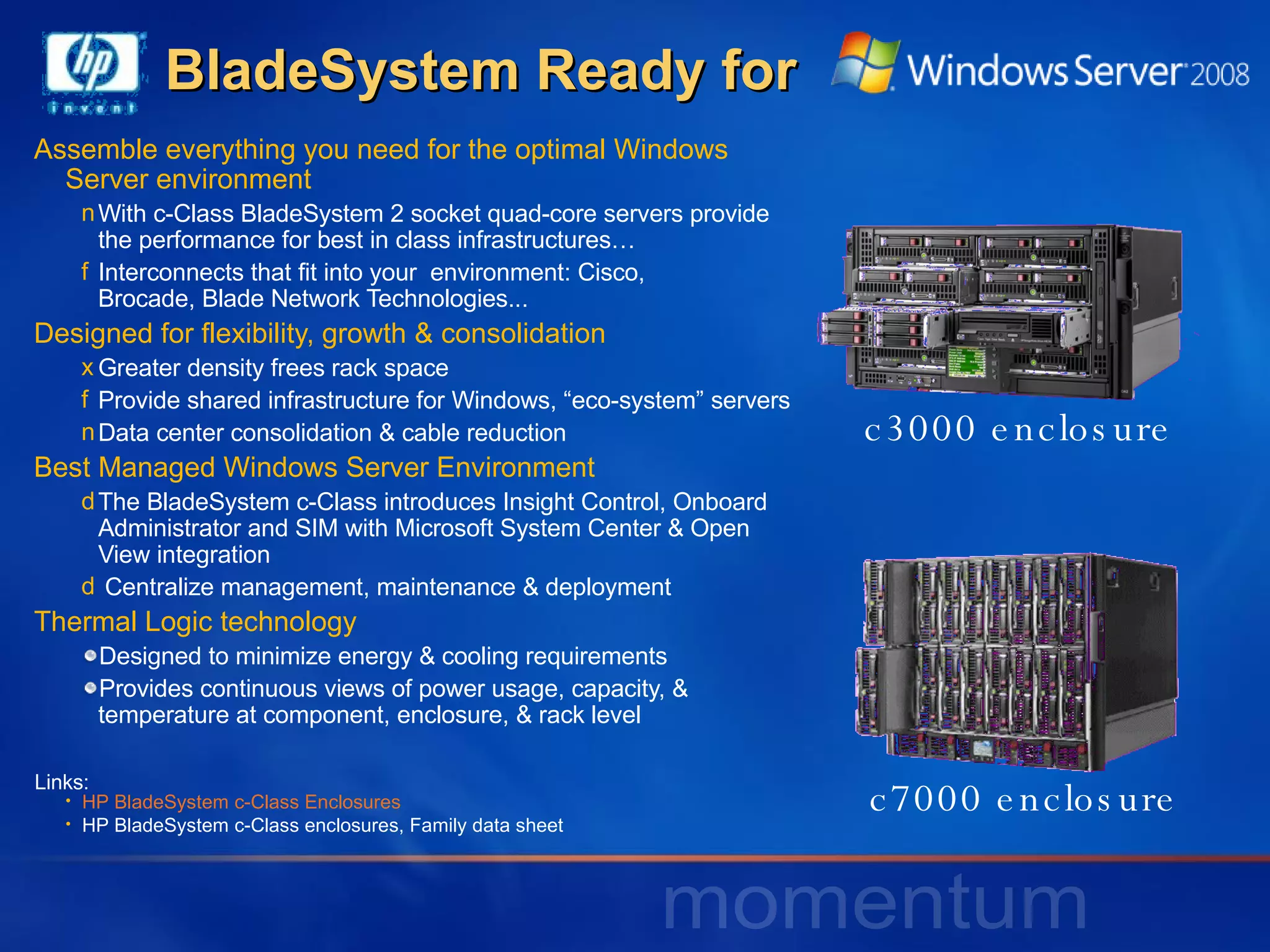 Assemble everything you need for the optimal Windows Server environment With c-Class BladeSystem 2 socket quad-core servers provide the performance for best in class infrastructures…  Interconnects that fit into your  environment: Cisco,  Brocade, Blade Network Technologies... Designed for flexibility, growth & consolidation Greater density frees rack space Provide shared infrastructure for Windows, “eco-system” servers Data center consolidation & cable reduction Best Managed Windows Server Environment The BladeSystem c-Class introduces Insight Control, Onboard Administrator and SIM with Microsoft System Center & Open View integration Centralize management, maintenance & deployment Thermal Logic technology Designed to minimize energy & cooling requirements Provides continuous views of power usage, capacity, & temperature at component, enclosure, & rack level BladeSystem Ready for    c7000 enclosure c3000 enclosure HP BladeSystem c-Class Enclosures HP BladeSystem c-Class enclosures, Family data sheet Links: 