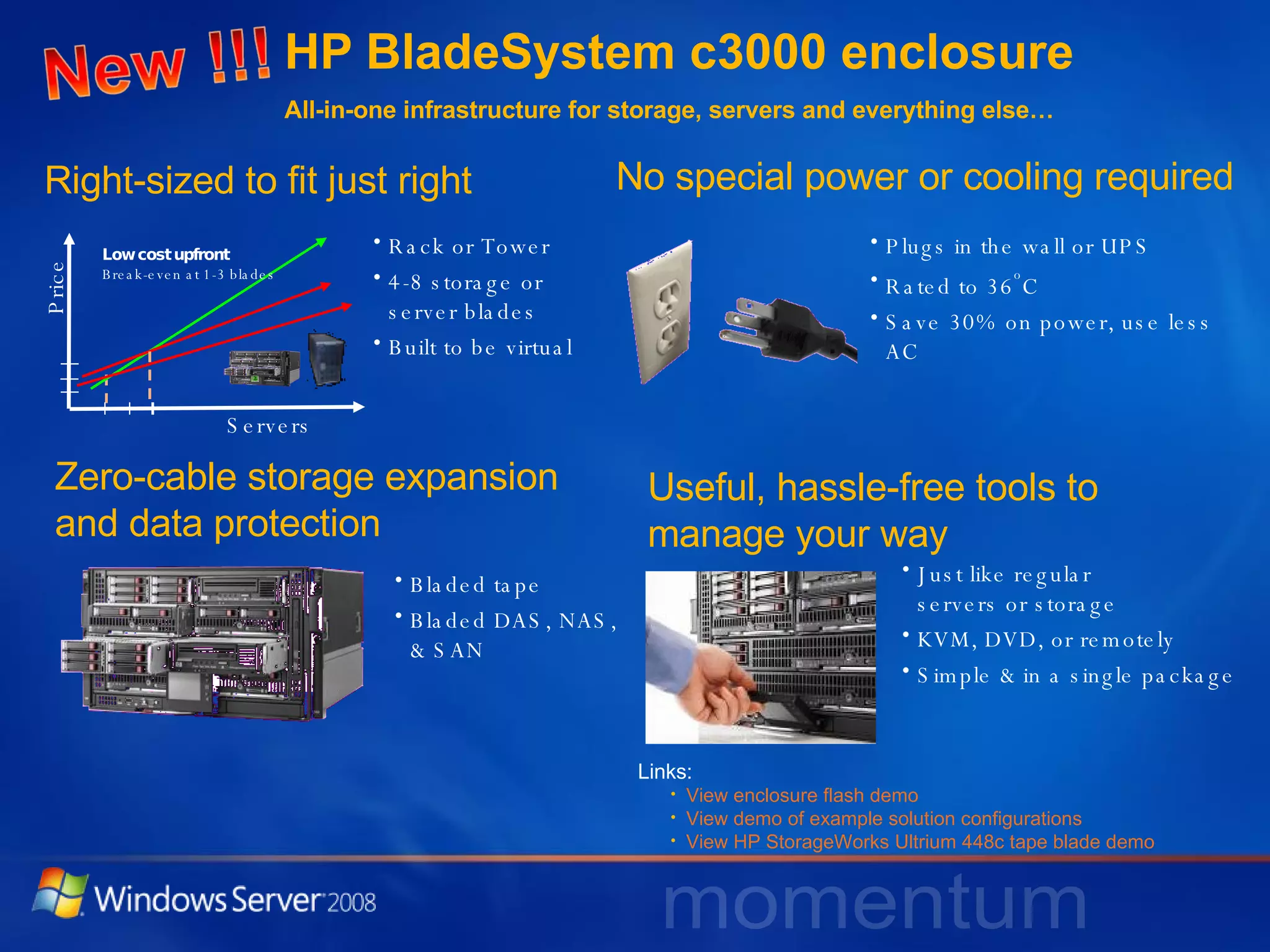 HP BladeSystem c3000 enclosure  All-in-one infrastructure for storage, servers and everything else…  No special power or cooling required Useful, hassle-free tools to manage your way Plugs in the wall or UPS Rated to 36 o C  Save 30% on power, use less AC Right-sized to fit just right Rack or Tower 4-8 storage or  server blades Built to be virtual Just like regular  servers or storage KVM, DVD, or remotely Simple & in a single package Zero-cable storage expansion and data protection Bladed tape Bladed DAS, NAS,  & SAN View enclosure flash demo View demo of example solution configurations View HP StorageWorks Ultrium 448c tape blade demo Links: Servers Price Low cost upfront Break-even at 1-3 blades 
