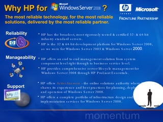 Why HP for  ? The most reliable technology, for the most reliable  solutions, delivered by the most reliable partner. HP has the broadest, most rigorously tested & certified 32- & 64-bit industry standard servers.  HP is the 32 & 64-bit development platform for Windows Server 2008, as we were for Windows Server 2003 & Windows Server  2000 . HP offers an end to end management solution from system component level right through to business service level. HP provides comprehensive server lifecycle management for Windows Server 2008 through HP ProLiant Essentials. HP offers  ActiveAnswers  - the online solutions authority where HP shares its experience and best practices for planning, deployment and operation of Windows Server 2008. HP offers a complete portfolio of infrastructure design and implementation services for Windows Server 2008.  Support Reliability Manageability 