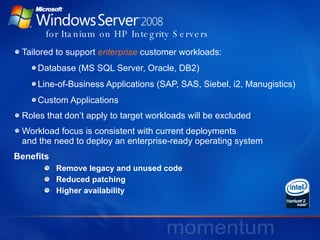   for Itanium on HP Integrity Servers Tailored to support   enterprise   customer workloads: Database (MS SQL Server, Oracle, DB2) Line-of-Business Applications (SAP, SAS, Siebel, i2, Manugistics) Custom Applications Roles that don’t apply to target workloads will be excluded Workload focus is consistent with current deployments  and the need to deploy an enterprise-ready operating system Benefits  Remove legacy and unused code Reduced patching Higher availability 