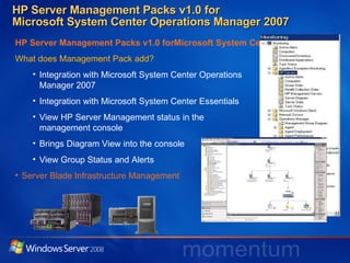 HP Server Management Packs v1.0 for  Microsoft System Center Operations Manager 2007 HP Server Management Packs v1.0 forMicrosoft System Center Operations Manager 2007 What does Management Pack add? Integration with Microsoft System Center Operations  Manager 2007 Integration with Microsoft System Center Essentials View HP Server Management status in the  management console Brings Diagram View into the console View Group Status and Alerts Server Blade Infrastructure Management 