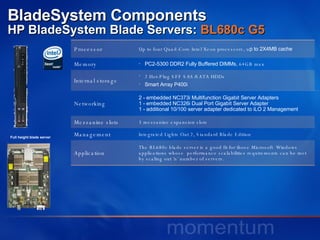 BladeSystem Components HP BladeSystem Blade Servers:  BL680c G5   Full height blade server Processor Up to four Quad-Core Intel Xeon processors, u p to 2X4MB cache Memory PC2-5300 DDR2 Fully Buffered DIMMs , 64GB max Internal storage 2 Hot-Plug SFF SAS/SATA HDDs Smart Array P400i Networking 2 - embedded NC373i Multifunction Gigabit Server Adapters 1 - embedded NC326i Dual Port Gigabit Server Adapter 1 - additional 10/100 server adapter dedicated to iLO 2 Management  Mezzanine slots 3 mezzanine expansion slots Management Integrated Lights Out 2, Standard Blade Edition Application The BL680c blade server is a good fit for those Microsoft  Windows applications whose  performance scalabilities requirements can be met by scaling out ‘n’ number of servers.  
