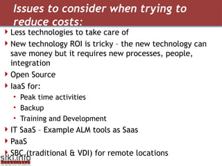 Issues to consider when trying to reduce costs:  Less technologies to take care of New technology ROI is tricky – the new technology can save money but it requires new processes, people, integration  Open Source IaaS for: Peak time activities Backup Training and Development  IT SaaS  –  Example ALM tools as Saas  PaaS   SBC (traditional & VDI) for remote locations  