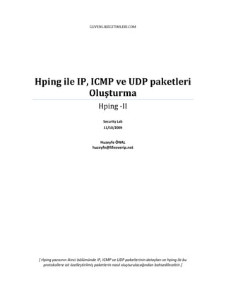 GUVENLIKEGITIMLERI.COM

Hping ile IP, ICMP ve UDP paketleri
Oluşturma
Hping -II
Security Lab
11/10/2009

Huzeyfe ÖNAL
huzeyfe@lifeoverip.net

[ Hping yazısının ikinci bölümünde IP, ICMP ve UDP paketlerinin detayları ve hping ile bu
protokollere ait özelleştirilmiş paketlerin nasıl oluşturulacağından bahsedilecektir.]

 