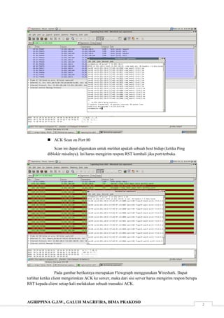 AGRIPPINA G.J.W., GALUH MAGHFIRA, BIMA PRAKOSO
2
 ACK Scan on Port 80
Scan ini dapat digunakan untuk melihat apakah sebuah host hidup (ketika Ping
diblokir misalnya). Ini harus mengirim respon RST kembali jika port terbuka.
Pada gambar berikutnya merupakan Flowgraph menggunakan Wireshark. Dapat
terlihat ketika client mengirimkan ACK ke server, maka dari sisi server harus mengirim respon berupa
RST kepada client setiap kali melakukan sebuah transaksi ACK.
 