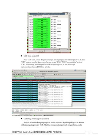 AGRIPPINA G.J.W., GALUH MAGHFIRA, BIMA PRAKOSO
3
 UDP Scan on port 80
Pada UDP scan, sesuai dengan namanya, paket yang dikirim adalah paket UDP. Bila
PORT sasaran memberikan respon berupa pesan “ICMP PORT unreachable” artinya
PORT ini tertutup. Sebaliknya bila tidak menerima pesan di atas, kita dapat
menyimpulkan bahwa PORT itu terbuka.
 Collecting initial sequence number
Berikut ini melakukan pengumpulan Initial Sequence Number pada port 80. Proses
ini berjalan pada protocol TCP. Jika kita menggunakan perintah dengan benar, maka
 