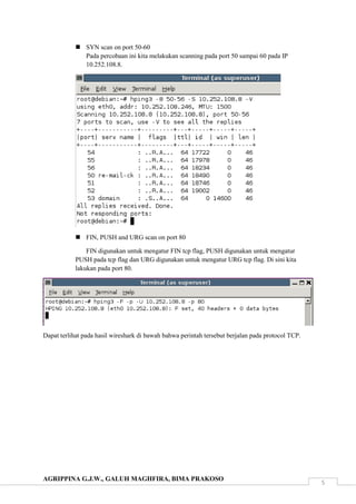 AGRIPPINA G.J.W., GALUH MAGHFIRA, BIMA PRAKOSO
5
 SYN scan on port 50-60
Pada percobaan ini kita melakukan scanning pada port 50 sampai 60 pada IP
10.252.108.8.
 FIN, PUSH and URG scan on port 80
FIN digunakan untuk mengatur FIN tcp flag, PUSH digunakan untuk mengatur
PUSH pada tcp flag dan URG digunakan untuk mengatur URG tcp flag. Di sini kita
lakukan pada port 80.
Dapat terlihat pada hasil wireshark di bawah bahwa perintah tersebut berjalan pada protocol TCP.
 