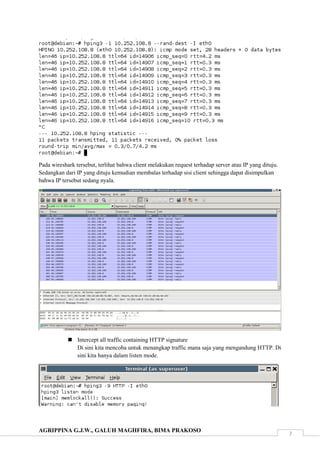 AGRIPPINA G.J.W., GALUH MAGHFIRA, BIMA PRAKOSO
7
Pada wireshark tersebut, terlihat bahwa client melakukan request terhadap server atau IP yang dituju.
Sedangkan dari IP yang dituju kemudian membalas terhadap sisi client sehingga dapat disimpulkan
bahwa IP tersebut sedang nyala.
 Intercept all traffic containing HTTP signature
Di sini kita mencoba untuk menangkap traffic mana saja yang mengandung HTTP. Di
sini kita hanya dalam listen mode.
 