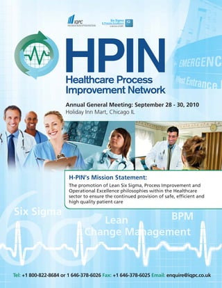 Annual General Meeting: September 28 - 30, 2010
                      Holiday Inn Mart, Chicago IL




                       H-PIN’s Mission Statement:
                       The promotion of Lean Six Sigma, Process Improvement and
                       Operational Excellence philosophies within the Healthcare
                       sector to ensure the continued provision of safe, efficient and
                       high quality patient care




Tel: +1 800-822-8684 or 1 646-378-6026 Fax: +1 646-378-6025 Email: enquire@iqpc.co.uk
 