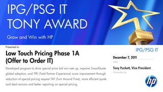Date
Presented by:
IPG/PSG IT
TONY AWARD
Grow and Win with HP
December 7, 2011
Tony Puckett, Vice President
IPG/PSG IT
Low Touch Pricing Phase 1A
(Offer to Order IT)
Presented to:
Developed program to drive special price bid win rate up, improve SmartQuote
global adoption, and TPE (Total Partner Experience) score improvement through
reduction of special pricing request TAT (Turn Around Time), more efficient quote
and deal revision and better reporting on special pricing.
 