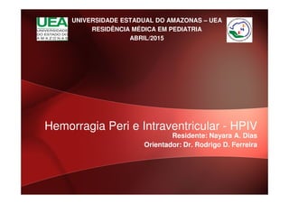 UNIVERSIDADE ESTADUAL DO AMAZONAS – UEA
RESIDÊNCIA MÉDICA EM PEDIATRIA
ABRIL/2015
Residente: Nayara A. Dias
Orientador: Dr. Rodrigo D. Ferreira
Hemorragia Peri e Intraventricular - HPIV
 