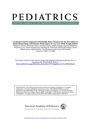 Evaluation and Development of Potentially Better Practices for the Prevention of
Brain Hemorrhage and Ischemic Brain Injury in Very Low Birth Weight Infants
Patricia Carteaux, Howard Cohen, Jennifer Check, Jeffrey George, Pamela McKinley,
 William Lewis, Patricia Hegwood, Jonathan M. Whitfield, Debra McLendon, Susan
          Okuno-Jones, Sharon Klein, Jim Moehring and Connie McConnell
                            Pediatrics 2003;111;e489



  The online version of this article, along with updated information and services, is
                         located on the World Wide Web at:
   http://pediatrics.aappublications.org/content/111/Supplement_E1/e489.full.html




   PEDIATRICS is the official journal of the American Academy of Pediatrics. A monthly
   publication, it has been published continuously since 1948. PEDIATRICS is owned,
   published, and trademarked by the American Academy of Pediatrics, 141 Northwest Point
   Boulevard, Elk Grove Village, Illinois, 60007. Copyright © 2003 by the American Academy
   of Pediatrics. All rights reserved. Print ISSN: 0031-4005. Online ISSN: 1098-4275.




              Downloaded from pediatrics.aappublications.org by guest on April 24, 2012
 