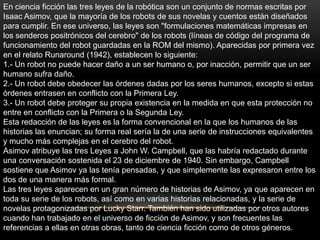 En ciencia ficción las tres leyes de la robótica son un conjunto de normas escritas por
Isaac Asimov, que la mayoría de los robots de sus novelas y cuentos están diseñados
para cumplir. En ese universo, las leyes son "formulaciones matemáticas impresas en
los senderos positrónicos del cerebro" de los robots (líneas de código del programa de
funcionamiento del robot guardadas en la ROM del mismo). Aparecidas por primera vez
en el relato Runaround (1942), establecen lo siguiente:
1.- Un robot no puede hacer daño a un ser humano o, por inacción, permitir que un ser
humano sufra daño.
2.- Un robot debe obedecer las órdenes dadas por los seres humanos, excepto si estas
órdenes entrasen en conflicto con la Primera Ley.
3.- Un robot debe proteger su propia existencia en la medida en que esta protección no
entre en conflicto con la Primera o la Segunda Ley.
Esta redacción de las leyes es la forma convencional en la que los humanos de las
historias las enuncian; su forma real sería la de una serie de instrucciones equivalentes
y mucho más complejas en el cerebro del robot.
Asimov atribuye las tres Leyes a John W. Campbell, que las habría redactado durante
una conversación sostenida el 23 de diciembre de 1940. Sin embargo, Campbell
sostiene que Asimov ya las tenía pensadas, y que simplemente las expresaron entre los
dos de una manera más formal.
Las tres leyes aparecen en un gran número de historias de Asimov, ya que aparecen en
toda su serie de los robots, así como en varias historias relacionadas, y la serie de
novelas protagonizadas por Lucky Starr. También han sido utilizadas por otros autores
cuando han trabajado en el universo de ficción de Asimov, y son frecuentes las
referencias a ellas en otras obras, tanto de ciencia ficción como de otros géneros.
 