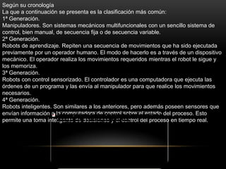 Según su cronología
La que a continuación se presenta es la clasificación más común:
1ª Generación.
Manipuladores. Son sistemas mecánicos multifuncionales con un sencillo sistema de
control, bien manual, de secuencia fija o de secuencia variable.
2ª Generación.
Robots de aprendizaje. Repiten una secuencia de movimientos que ha sido ejecutada
previamente por un operador humano. El modo de hacerlo es a través de un dispositivo
mecánico. El operador realiza los movimientos requeridos mientras el robot le sigue y
los memoriza.
3ª Generación.
Robots con control sensorizado. El controlador es una computadora que ejecuta las
órdenes de un programa y las envía al manipulador para que realice los movimientos
necesarios.
4ª Generación.
Robots inteligentes. Son similares a los anteriores, pero además poseen sensores que
envían información a la computadora de control sobre el estado del proceso. Esto
permite una toma inteligente de decisiones y el control del proceso en tiempo real.
 