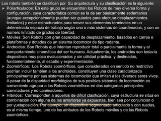 Los robots también se clasifican por Su arquitectura y su clasificación es la siguiente:
 Poliarticulados: En este grupo se encuentran los Robots de muy diversa forma y
  configuración, cuya característica común es la de ser básicamente sedentarios
  (aunque excepcionalmente pueden ser guiados para efectuar desplazamientos
  limitados) y estar estructurados para mover sus elementos terminales en un
  determinado espacio de trabajo según uno o más sistemas de coordenadas, y con un
  número limitado de grados de libertad.
 Móviles: Son Robots con gran capacidad de desplazamiento, basados en carros o
  plataformas y dotados de un sistema locomotor de tipo rodante.
 Androides: Son Robots que intentan reproducir total o parcialmente la forma y el
  comportamiento cinemática del ser humano. Actualmente, los androides son todavía
  dispositivos muy poco evolucionados y sin utilidad práctica, y destinados,
  fundamentalmente, al estudio y experimentación.
 Zoomórficos: Los Robots zoomórficos, que considerados en sentido no restrictivo
  podrían incluir también a los androides, constituyen una clase caracterizada
  principalmente por sus sistemas de locomoción que imitan a los diversos seres vivos.
  A pesar de la disparidad morfológica de sus posibles sistemas de locomoción es
  conveniente agrupar a los Robots zoomórficos en dos categorías principales:
  caminadores y no caminadores.
 Híbridos: Corresponden a aquellos de difícil clasificación, cuya estructura se sitúa en
  combinación con alguna de las anteriores ya expuestas, bien sea por conjunción o
  por yuxtaposición. Por ejemplo, un dispositivo segmentado articulado y con ruedas,
  es al mismo tiempo, uno de los atributos de los Robots móviles y de los Robots
  zoomórficos.
 