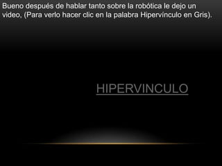 Bueno después de hablar tanto sobre la robótica le dejo un
video, (Para verlo hacer clic en la palabra Hipervínculo en Gris).




                             HIPERVINCULO
 