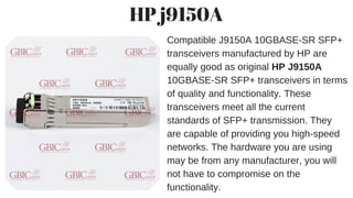 HP j9150A
Compatible J9150A 10GBASE-SR SFP+
transceivers manufactured by HP are
equally good as original HP J9150A
10GBASE-SR SFP+ transceivers in terms
of quality and functionality. These
transceivers meet all the current
standards of SFP+ transmission. They
are capable of providing you high-speed
networks. The hardware you are using
may be from any manufacturer, you will
not have to compromise on the
functionality.
 