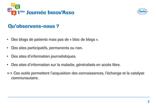 • Des blogs de patients mais pas de « bloc de blogs ».
• Des sites participatifs, permanents ou non.
• Des sites d’information journalistiques.
• Des sites d’information sur la maladie, généralisés en accès libre.
=> Ces outils permettent l’acquisition des connaissances, l’échange et la catalyse
communautaire.
Qu’observons-nous ?
2
 