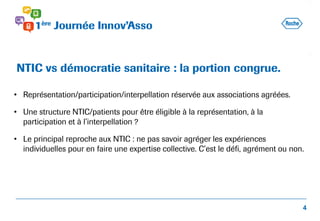• Représentation/participation/interpellation réservée aux associations agréées.
• Une structure NTIC/patients pour être éligible à la représentation, à la
participation et à l’interpellation ?
• Le principal reproche aux NTIC : ne pas savoir agréger les expériences
individuelles pour en faire une expertise collective. C’est le défi, agrément ou non.
NTIC vs démocratie sanitaire : la portion congrue.
4
 