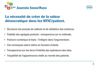 • Structurer les process de collecte et de validation des contenus.
• Fiabilité des agrégats produits : transparence sur la méthode.
• Fracture numérique et biais : l’intégrer dans l’argumentaire.
• Ces remarques valent même en fonction d’alerte.
• Transparence sur les liens d’intérêts des opérateurs des sites.
• Traçabilité de l’appartenance réelle au monde des patients.
La nécessité de créer de la valeur
démocratique dans les NTIC/patient.
5
 