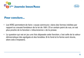 • Les NTIC permettent de faire « cause commune » dans des formes inédites par
rapport au creuset fondateur de la loi de 1901. D’un certain point de vue, on est
plus proche de la fonction « tribunicienne » de la presse.
• La question qui est en jeu une fois dépassée cette fonction, c’est celle de la valeur
démocratique des agrégats et des livrables. Si le fond et la forme sont réunis,
alors cela s’imposera.
Pour conclure...
6
 