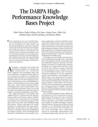 AI Magazine Volume 19 Number 4 (1998) (© AAAI)
                                                                                                                             Articles




           The DARPA High-
        Performance Knowledge
              Bases Project
           Paul Cohen, Robert Schrag, Eric Jones, Adam Pease, Albert Lin,
                 Barbara Starr, David Gunning, and Murray Burke


■ Now completing its first year, the High-Perfor-               many applications, and they should be main-
  mance Knowledge Bases Project promotes technol-               tained and modiﬁed easily. Clearly, these goals
  ogy for developing very large, flexible, and                  require innovation in many areas, from knowl-
  reusable knowledge bases. The project is supported
                                                                edge representation to formal reasoning and
  by the Defense Advanced Research Projects Agency
                                                                special-purpose problem solving, from knowl-
  and includes more than 15 contractors in univer-
  sities, research laboratories, and companies. The             edge acquisition to information gathering on
  evaluation of the constituent technologies centers            the web to machine learning, from natural lan-
  on two challenge problems, in crisis management               guage understanding to semantic integration
  and battlespace reasoning, each demanding pow-                of disparate knowledge bases.
  erful problem solving with very large knowledge                  For roughly one year, HPKB researchers have
  bases. This article discusses the challenge prob-             been developing knowledge bases containing
  lems, the constituent technologies, and their inte-           tens of thousands of axioms concerning crises
  gration and evaluation.
                                                                and battlefield situations. Recently, the tech-
                                                                nology was tested in a month-long evaluation



A
                                                                involving sets of open-ended test items, most
        lthough a computer has beaten the
                                                                of which were similar to sample (training)
        world chess champion, no computer has
                                                                items but otherwise novel. Changes to the cri-
        the commonsense of a six-year-old
                                                                sis and battlefield scenarios were introduced
child. Programs lack knowledge about the
                                                                during the evaluation to test the comprehen-
world sufficient to understand and adjust to
new situations as people do. Consequently,                      siveness and flexibility of knowledge in the
programs have been poor at interpreting and                     HPKB systems. The requirement for compre-
reasoning about novel and changing events,                      hensive, ﬂexible knowledge about general sce-
such as international crises and battleﬁeld sit-                narios forces knowledge bases to be large. Chal-
uations. These problems are more open ended                     lenge problems, which define the scenarios
than chess. Their solution requires shallow                     and thus drive knowledge base development,
knowledge about motives, goals, people, coun-                   are a central innovation of HPKB. This article
tries, adversarial situations, and so on, as well               discusses HPKB challenge problems, technolo-
as deeper knowledge about specific political                    gies and integrated systems, and the evaluation
regimes, economies, geographies, and armies.                    of these systems.
   The High-Performance Knowledge Base                             The challenge problems require significant
(HPKB) Project is sponsored by the Defense                      developments in three broad areas of knowl-
Advanced Research Projects Agency (DARPA)                       edge-based technology. First, the overriding
to develop new technology for knowledge-                        goal of HPKB—to be able to select, compose,
based systems.1 It is a three-year program, end-                extend, specialize, and modify components
ing in fiscal year 1999, with funding totaling                  from a library of reusable ontologies, common
$34 million. HPKB technology will enable                        domain theories, and generic problem-solving
developers to rapidly build very large knowl-                   strategies—is not immediately achievable and
edge bases—on the order of 106 rules, axioms,                   requires some research into foundations of
or frames—enabling a new level of intelligence                  very large knowledge bases, particularly
for military systems. These knowledge bases                     research in knowledge representation and
should be comprehensive and reusable across                     ontological engineering. Second, there is the



Copyright © 1998, American Association for Artiﬁcial Intelligence. All rights reserved. 0738-4602-1998 / $2.00     WINTER 1998   25
 