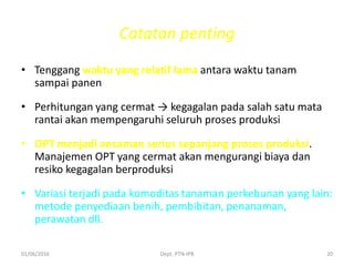 Catatan penting
• Tenggang waktu yang relatif lama antara waktu tanam
sampai panen
• Perhitungan yang cermat → kegagalan pada salah satu mata
rantai akan mempengaruhi seluruh proses produksi
• OPT menjadi ancaman serius sepanjang proses produksi.
Manajemen OPT yang cermat akan mengurangi biaya dan
resiko kegagalan berproduksi
• Variasi terjadi pada komoditas tanaman perkebunan yang lain:
metode penyediaan benih, pembibitan, penanaman,
perawatan dll.
01/06/2016 Dept. PTN-IPB 20
 