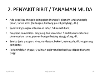 2. PENYAKIT BIBIT / TANAMAN MUDA
• Ada beberapa metode pembibitan (nursery): ditanam langsung pada
tanah, tanah steril (bedengan, kantong plastik/polybag), dll.)
• Kondisi lingkungan: ditanam di lahan / di rumah kaca
• Prosedur pembibitan: langsung dari kecambah / perlakuan tambahan:
penempelan tunas, penyambungan batang atas/grafting, dll.
• Semua jenis patogen: virus, cendawan, bakteri, nematoda, dll. tergantung
komoditas
• Perlu tindakan khusus → jumlah bibit yang berkualitas (dapat ditanam)
tinggi
01/06/2016 Dept. PTN-IPB 34
 