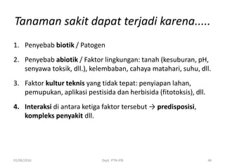 Tanaman sakit dapat terjadi karena.....
1. Penyebab biotik / Patogen
2. Penyebab abiotik / Faktor lingkungan: tanah (kesuburan, pH,
senyawa toksik, dll.), kelembaban, cahaya matahari, suhu, dll.
3. Faktor kultur teknis yang tidak tepat: penyiapan lahan,
pemupukan, aplikasi pestisida dan herbisida (fitotoksis), dll.
4. Interaksi di antara ketiga faktor tersebut → predisposisi,
kompleks penyakit dll.
01/06/2016 Dept. PTN-IPB 46
 