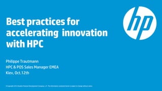 Best practices for
accelerating innovation
with HPC
Philippe Trautmann
HPC & POS Sales Manager EMEA
Kiev, Oct.12th


© Copyright 2012 Hewlett-Packard Development Company, L.P. The information contained herein is subject to change without notice.
 