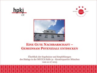 EINE GUTE NACHBARSCHAFT –
GEMEINSAM POTENZIALE ENTDECKEN
Überblick der Ergebnisse und Empfehlungen
des Dialogs in der MUCCA Halle 31 - Kreativquartier München
vom 21 07 2015
 