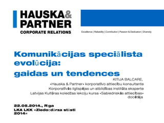 Excellence | Reliability | Contribution | Passion & Dedication | Diversity
Komunik cijas speci listaā ā
evol cija:ū
gaidas un tendences
KITIJA BALCARE,
«Hauska & Partner» korporat vo attiec bu konsultanteī ī
Korporat v s ilgtsp jas un atbild bas instit ta eksperteī ā ē ī ū
Latvijas Kult ras koledžas lekciju kursa «Sabiedrisk s attiec bas»ū ā ī
doc t jaē ā
22.05.2014., R gaī
LKA LKK «Ziedo d rza st stiņ ā ā
2014»
 