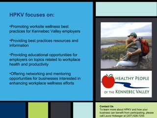 HPKV focuses on: 
•Promotingworksitewellnessbest
practicesforKennebecValleyemployers
•Providingbestpracticesresourcesand
information
•Providingeducationalopportunitiesfor
employersontopicsrelatedtoworkplace
healthandproductivity
•Offeringnetworkingandmentoring
opportunitiesforbusinessesinterestedin
enhancingworkplacewellnessefforts
Contact Us
TolearnmoreaboutHPKVandhowyour
businesscanbenefitfromparticipating,please
callLauraHolwegerat(207)626-7255
 