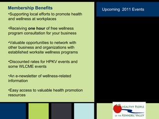 •Supporting local efforts to promote health
and wellness at workplaces
•Receiving one hour of free wellness
program consultation for your business
•Valuable opportunities to network with
other business and organizations with
established worksite wellness programs
•Discounted rates for HPKV events and
some WLCME events
•An e-newsletter of wellness-related
information
•Easy access to valuable health promotion
resources
Membership Benefits Upcoming 2011 Events
March 2011-
Nutrition
April 2011- “ Take Care of
yourself- Literally” (Medical
Self Care joint event with
WLCME)
May 18- National Employee
Health & Fitness Day Activities
June 2011-
November 2011-
 