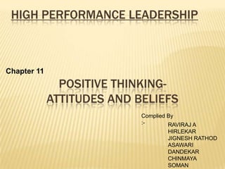 HIGH PERFORMANCE LEADERSHIP



Chapter 11
               POSITIVE THINKING-
             ATTITUDES AND BELIEFS
                            Complied By
                            :-       RAVIRAJ A
                                    HIRLEKAR
                                    JIGNESH RATHOD
                                    ASAWARI
                                    DANDEKAR
                                    CHINMAYA
                                    SOMAN
 
