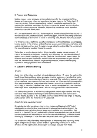 8. Finance and Resources

Making money – and achieving an immediate return for the investment of time,
finance and resources – has not been the underlying basis of the Watershed/HP
Labs partnership. Both companies have certainly invested a great deal in the
partnership, and there have been significant commercial as well as cultural gains
derived from the programme. However, bottom line costs have never been the
primary concern for either party.

HP Labs estimate that for SE3D alone they have already directly invested around $2
million in staff time, lab facilities and technical support, without accounting for the the
real market cost of thousands of hours of rendering time, PR and marketing support.

For Watershed too, staff time, use of workshop and technical facilities, server space,
hosting events in the cinemas and conference spaces, administration, marketing and
project management has over five years run up a total investment by the company in
the order of several hundred thousand pounds.

Watershed is a cultural organisation driven by public service values whereas HP
Labs is accountable to its parent company, and ultimately the commercial value of
research and development programmes has to be demonstrated. Nevertheless, for
different reasons both Watershed and HP Labs see any commercial gain derived
from the partnership as part of a longer-term gameplan, in which neither party
expects an early payback for their investment.

9. Outcomes of the Partnership

Creative

Aside from all the other benefits it brings to Watershed and HP Labs, the partnership
has first and foremost been about achieving creative outcomes – whether that be in
research terms or the production of exciting new work. The underlying approach and
ethos may have been open-ended and exploratory, but it has resulted some excellent
films, new artworks and imaginative artist-devised products and applications of the
technology. It has also produced new forms of audience engagement, and revealed
new things about how people interact with technology-mediated creative content.

For participating artists, a ‘real-life’ focus to projects has multiple benefits. Not only
have they had access to technologies and technical facilities well beyond their
normal means, but also to the expertise and resources of the wide range of industry
professionals within the Watershed/HP Labs orbit.

Knowledge and capability transfer

Knowledge transfer has always been a core outcome of Watershed/HP Labs’
collaborations - whether that be artists and producers learning how to apply the
available technology in imaginative ways which could be incorporated into their
practice; or Hewlett Packard understanding better how people in the real world will
use the products and technological solutions they are developing; or Mobile Bristol
building up knowledge of how end users experience technology-mediated content.

For Watershed, the partnership has expanded its knowledge and capability in the
digital and pervasive media sphere and has significantly contributed to a new
direction for the organisation. Building on knowledge accrued from these

                                                                                             9
 