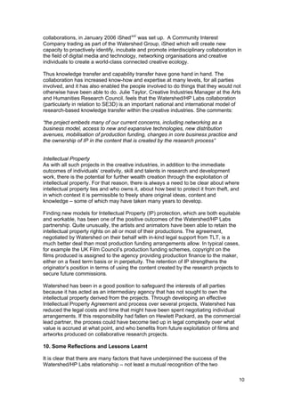 collaborations, in January 2006 iShed xvii was set up. A Community Interest
Company trading as part of the Watershed Group, iShed which will create new
capacity to proactively identify, incubate and promote interdisciplinary collaboration in
the field of digital media and technology, networking organisations and creative
individuals to create a world-class connected creative ecology.

Thus knowledge transfer and capability transfer have gone hand in hand. The
collaboration has increased know-how and expertise at many levels, for all parties
involved, and it has also enabled the people involved to do things that they would not
otherwise have been able to do. Julie Taylor, Creative Industries Manager at the Arts
and Humanities Research Council, feels that the Watershed/HP Labs collaboration
(particularly in relation to SE3D) is an important national and international model of
research-based knowledge transfer within the creative industries. She comments:

“the project embeds many of our current concerns, including networking as a
business model, access to new and expansive technologies, new distribution
avenues, mobilisation of production funding, changes in core business practice and
the ownership of IP in the content that is created by the research process”


Intellectual Property
As with all such projects in the creative industries, in addition to the immediate
outcomes of individuals’ creativity, skill and talents in research and development
work, there is the potential for further wealth creation through the exploitation of
intellectual property. For that reason, there is always a need to be clear about where
intellectual property lies and who owns it, about how best to protect it from theft, and
in which context it is permissible to freely share original ideas, content and
knowledge – some of which may have taken many years to develop.

Finding new models for Intellectual Property (IP) protection, which are both equitable
and workable, has been one of the positive outcomes of the Watershed/HP Labs
partnership. Quite unusually, the artists and animators have been able to retain the
intellectual property rights on all or most of their productions. The agreement,
negotiated by Watershed on their behalf with in-kind legal support from TLT, is a
much better deal than most production funding arrangements allow. In typical cases,
for example the UK Film Council’s production funding schemes, copyright on the
films produced is assigned to the agency providing production finance to the maker,
either on a fixed term basis or in perpetuity. The retention of IP strengthens the
originator’s position in terms of using the content created by the research projects to
secure future commissions.

Watershed has been in a good position to safeguard the interests of all parties
because it has acted as an intermediary agency that has not sought to own the
intellectual property derived from the projects. Through developing an effective
Intellectual Property Agreement and process over several projects, Watershed has
reduced the legal costs and time that might have been spent negotiating individual
arrangements. If this responsibility had fallen on Hewlett Packard, as the commercial
lead partner, the process could have become tied up in legal complexity over what
value is accrued at what point, and who benefits from future exploitation of films and
artworks produced on collaborative research projects.

10. Some Reflections and Lessons Learnt

It is clear that there are many factors that have underpinned the success of the
Watershed/HP Labs relationship – not least a mutual recognition of the two

                                                                                       10
 