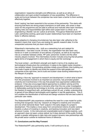 organisations’ respective strengths and differences, as well as an ethos of
collaboration and open-ended investigation of new possibilities. The difference in
scale and turnover between the companies has never been a barrier to them working
effectively together.

Good ‘casting’ has been essential to the success of the partnership. This starts with
ensuring that there are strong project champions on both sides, who share a clear
vision for the programme and are able to enthuse and motivate other team members.
Getting roles and responsibilities right within each project team is critical, as is
engendering a flexible ‘can-do’ culture at all levels. Throughout Watershed and HP
Labs’ partnership working, good peer-to-peer relationships have been an important
factor in effective delivery.

Being adaptive to changing circumstances has also been vital, adhering to the
research maxim that ‘even if you are looking for specific research data, it is the
unexpected outcomes that you learn most from’.

Watershed’s intermediary role – both as a networking hub and catalyst for
collaboration – has been crucial. At times, the organisation has also been very
hands-on in both co-ordination of and delivery of projects, as well as its important
role as a mediator between artists, HP Labs’ personnel, funders and the other
industry players involved. This intermediary function includes ensuring that all parties
agree terms of engagement in which there is equity and fair exchange.

The local context – and Bristol’s strength and depth in terms of its creative and
technological infrastructure the contribution it makes to the digital media industries –
has certainly helped. Concentrating activities initially around Bristol, then building out,
has made it easier to identify and enlist the support of the right people and
companies at the right time, and to build and sustain close working relationships for
the lifespan of projects.

Adopting a ‘blue sky’ approach to research and development, in which what is learnt
from the processes involved is as important as outcomes, has promoted greater
creativity and inventiveness in the way that people have approached collaborative
endeavor. It has also encouraged lateral approaches to problem solving and the
application of learning outcomes to domains other than the one under investigation.
In deliberately pushing the technology to its limits, and giving artists and animators
the freedom to experiment with, and perhaps subvert its use, a better understanding
is gained of how different technologies work together in real life applications. This in
turn enables the identification of technical and design solutions that are best suited to
particular user needs.

The Watershed/HP Labs experience underlines the need for a new model for public
funding that recognises ‘blue sky’ research as integral to creativity and innovation,
and one which demands fewer ‘hard’ outputs in the early stages of a project’s
development. This implies a move away from conventional notions of public subsidy
towards a culture of investing in creativity, and backing innovation and new talent
wherever it exists. In the mercurial and unpredictable world of digital creativity, such
an approach does not seem unduly radical, but it does demand of the public funding
system a greater willingness to take risks and support dynamic new partnerships with
the private sector outside its traditional frame of reference.

11. Conclusions and the Way Forward

The Watershed/HP Labs partnership works. It will continue to do so.

                                                                                         11
 