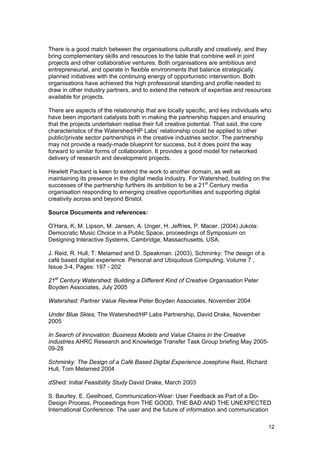 There is a good match between the organisations culturally and creatively, and they
bring complementary skills and resources to the table that combine well in joint
projects and other collaborative ventures. Both organisations are ambitious and
entrepreneurial, and operate in flexible environments that balance strategically
planned initiatives with the continuing energy of opportunistic intervention. Both
organisations have achieved the high professional standing and profile needed to
draw in other industry partners, and to extend the network of expertise and resources
available for projects.

There are aspects of the relationship that are locally specific, and key individuals who
have been important catalysts both in making the partnership happen and ensuring
that the projects undertaken realise their full creative potential. That said, the core
characteristics of the Watershed/HP Labs’ relationship could be applied to other
public/private sector partnerships in the creative industries sector. The partnership
may not provide a ready-made blueprint for success, but it does point the way
forward to similar forms of collaboration. It provides a good model for networked
delivery of research and development projects.

Hewlett Packard is keen to extend the work to another domain, as well as
maintaining its presence in the digital media industry. For Watershed, building on the
successes of the partnership furthers its ambition to be a 21st Century media
organisation responding to emerging creative opportunities and supporting digital
creativity across and beyond Bristol.

Source Documents and references:

O’Hara, K, M. Lipson, M. Jansen, A. Unger, H. Jeffries, P. Macer. (2004) Jukola:
Democratic Music Choice in a Public Space, proceedings of Symposium on
Designing Interactive Systems, Cambridge, Massachusetts, USA.

J. Reid, R. Hull, T. Melamed and D. Speakman. (2003), Schminky: The design of a
café based digital experience. Personal and Ubiquitous Computing, Volume 7 ,
Issue 3-4, Pages: 197 - 202

21st Century Watershed: Building a Different Kind of Creative Organisation Peter
Boyden Associates, July 2005

Watershed: Partner Value Review Peter Boyden Associates, November 2004

Under Blue Skies, The Watershed/HP Labs Partnership, David Drake, November
2005

In Search of Innovation: Business Models and Value Chains in the Creative
Industries AHRC Research and Knowledge Transfer Task Group briefing May 2005-
09-28

Schminky: The Design of a Café Based Digital Experience Josephine Reid, Richard
Hull, Tom Melamed 2004

dShed: Initial Feasibility Study David Drake, March 2003

S. Baurley, E. Geelhoed, Communication-Wear: User Feedback as Part of a Do-
Design Process, Proceedings from THE GOOD, THE BAD AND THE UNEXPECTED
International Conference: The user and the future of information and communication

                                                                                      12
 